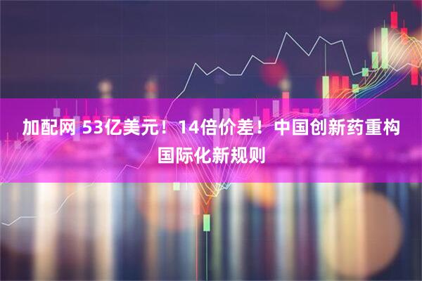 加配网 53亿美元！14倍价差！中国创新药重构国际化新规则