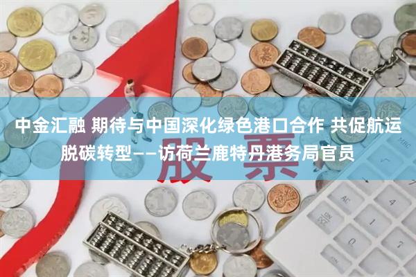 中金汇融 期待与中国深化绿色港口合作 共促航运脱碳转型——访荷兰鹿特丹港务局官员