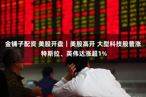 金铺子配资 美股开盘｜美股高开 大型科技股普涨 特斯拉、英伟达涨超1%