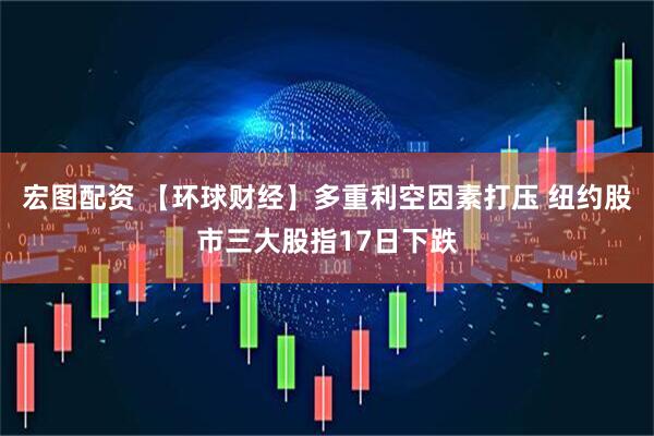 宏图配资 【环球财经】多重利空因素打压 纽约股市三大股指17日下跌