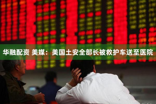 华融配资 美媒：美国土安全部长被救护车送至医院