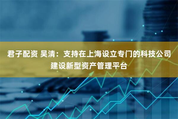 君子配资 吴清：支持在上海设立专门的科技公司建设新型资产管理平台