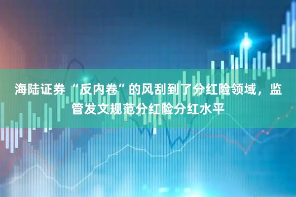 海陆证券 “反内卷”的风刮到了分红险领域，监管发文规范分红险分红水平