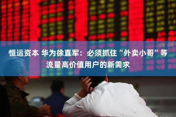 恒运资本 华为徐直军：必须抓住“外卖小哥”等流量高价值用户的新需求
