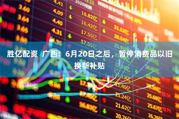 胜亿配资  广西：6月20日之后，暂停消费品以旧换新补贴
