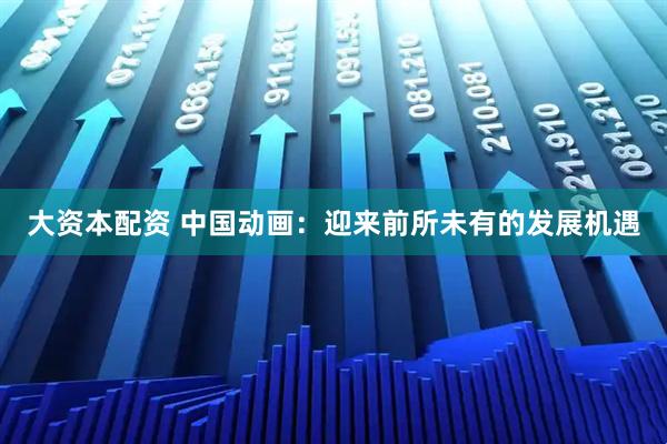 大资本配资 中国动画：迎来前所未有的发展机遇