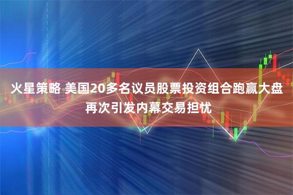 火星策略 美国20多名议员股票投资组合跑赢大盘 再次引发内幕交易担忧