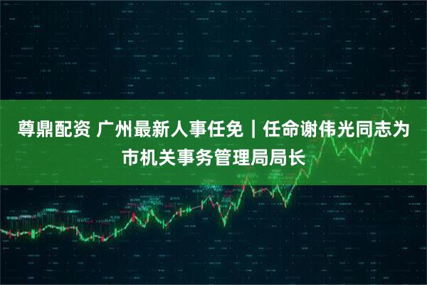 尊鼎配资 广州最新人事任免｜任命谢伟光同志为市机关事务管理局局长