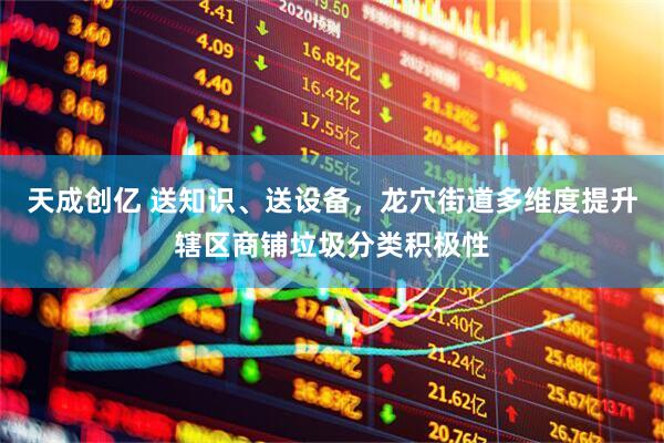 天成创亿 送知识、送设备，龙穴街道多维度提升辖区商铺垃圾分类积极性