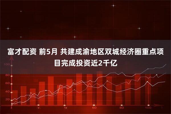 富才配资 前5月 共建成渝地区双城经济圈重点项目完成投资近2千亿