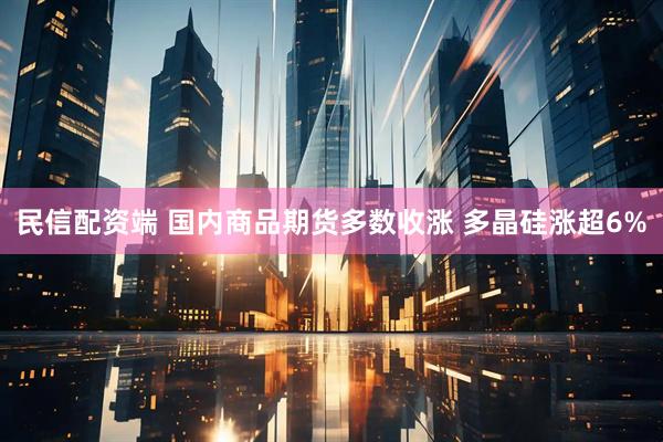 民信配资端 国内商品期货多数收涨 多晶硅涨超6%
