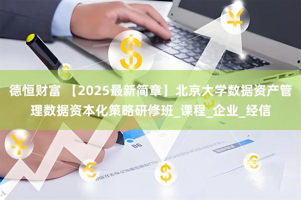 德恒财富 【2025最新简章】北京大学数据资产管理数据资本化策略研修班_课程_企业_经信