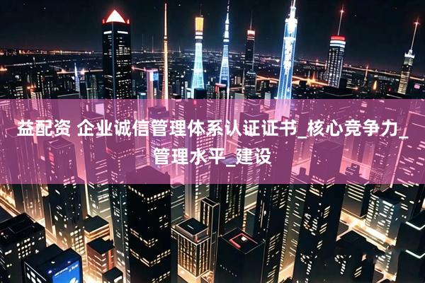 益配资 企业诚信管理体系认证证书_核心竞争力_管理水平_建设