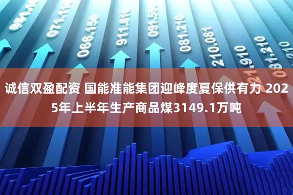诚信双盈配资 国能准能集团迎峰度夏保供有力 2025年上半年生产商品煤3149.1万吨