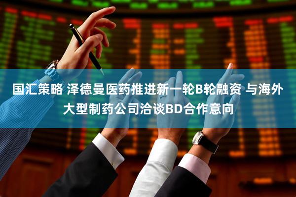 国汇策略 泽德曼医药推进新一轮B轮融资 与海外大型制药公司洽谈BD合作意向