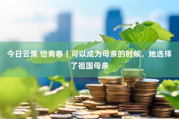 今日云策 恰青春丨可以成为母亲的时候，她选择了祖国母亲