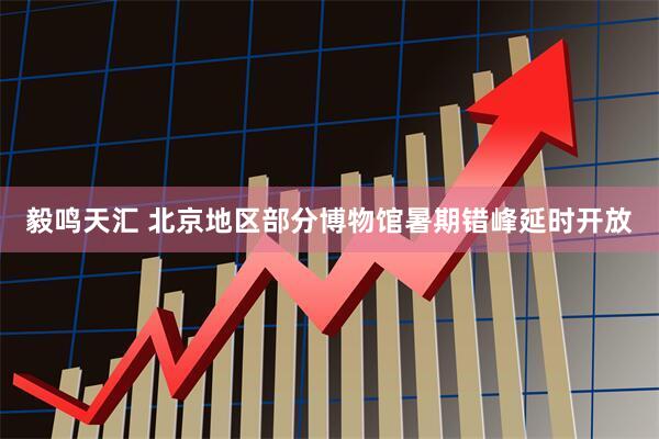 毅鸣天汇 北京地区部分博物馆暑期错峰延时开放