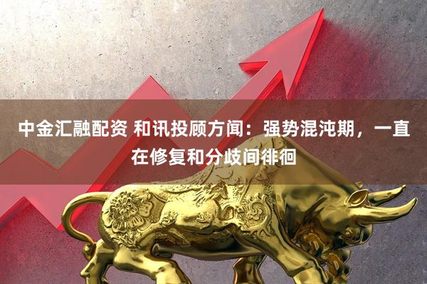中金汇融配资 和讯投顾方闻：强势混沌期，一直在修复和分歧间徘徊