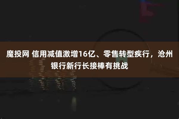 魔投网 信用减值激增16亿、零售转型疾行，沧州银行新行长接棒有挑战