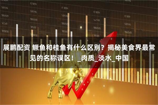 展鹏配资 鳜鱼和桂鱼有什么区别？揭秘美食界最常见的名称误区！_肉质_淡水_中国