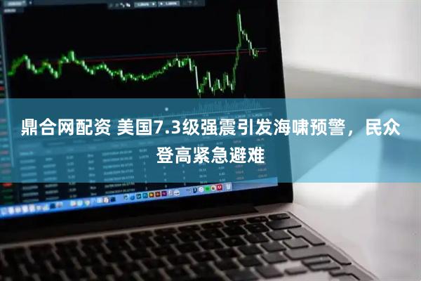 鼎合网配资 美国7.3级强震引发海啸预警，民众登高紧急避难