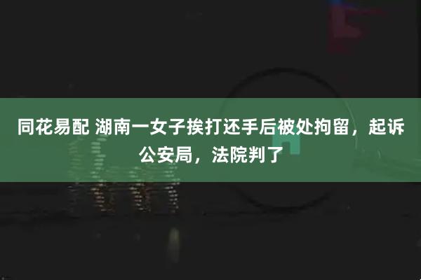 同花易配 湖南一女子挨打还手后被处拘留，起诉公安局，法院判了