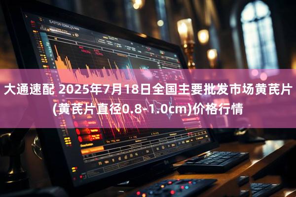 大通速配 2025年7月18日全国主要批发市场黄芪片(黄芪片直径0.8-1.0cm)价格行情