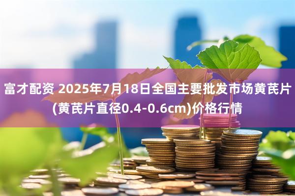 富才配资 2025年7月18日全国主要批发市场黄芪片(黄芪片直径0.4-0.6cm)价格行情