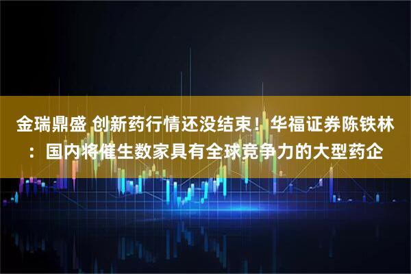 金瑞鼎盛 创新药行情还没结束！华福证券陈铁林：国内将催生数家具有全球竞争力的大型药企