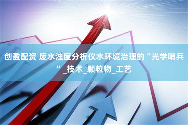 创盈配资 废水浊度分析仪水环境治理的“光学哨兵”_技术_颗粒物_工艺