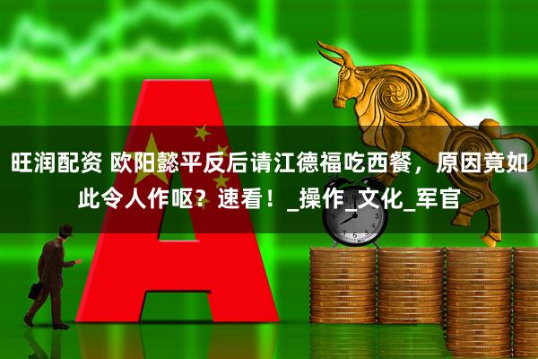 旺润配资 欧阳懿平反后请江德福吃西餐，原因竟如此令人作呕？速看！_操作_文化_军官