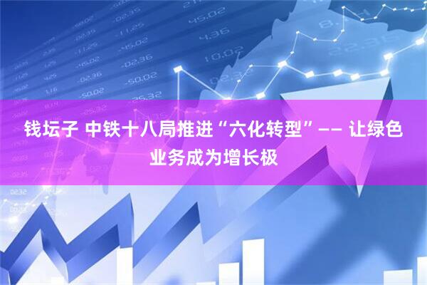 钱坛子 中铁十八局推进“六化转型”—— 让绿色业务成为增长极