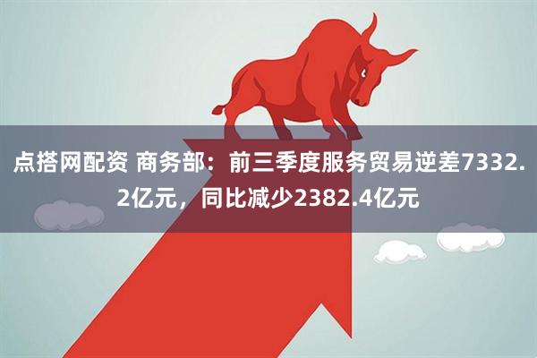 点搭网配资 商务部：前三季度服务贸易逆差7332.2亿元，同比减少2382.4亿元