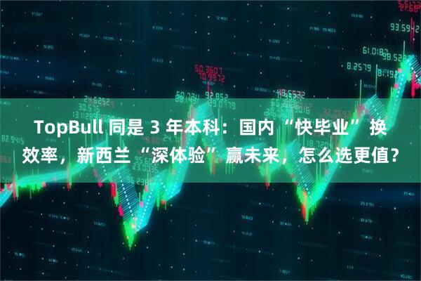 TopBull 同是 3 年本科：国内 “快毕业” 换效率，新西兰 “深体验” 赢未来，怎么选更值？