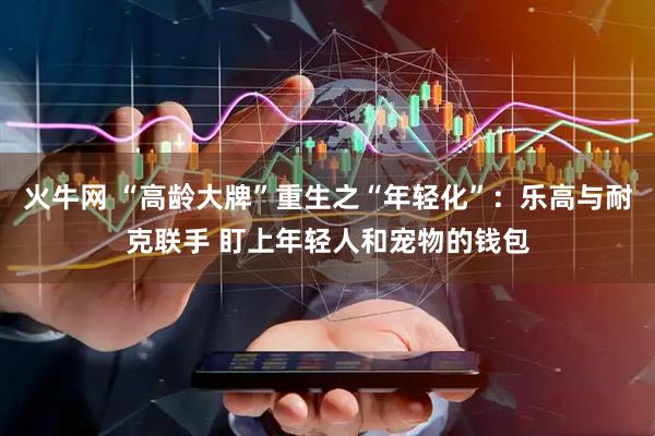 火牛网 “高龄大牌”重生之“年轻化”：乐高与耐克联手 盯上年轻人和宠物的钱包